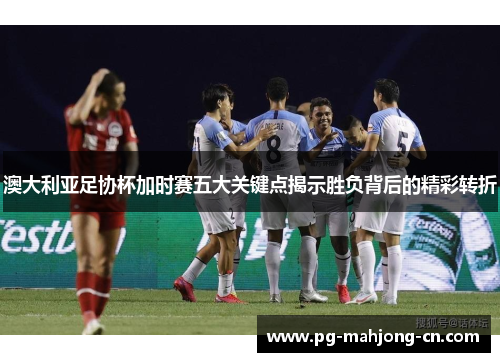 澳大利亚足协杯加时赛五大关键点揭示胜负背后的精彩转折