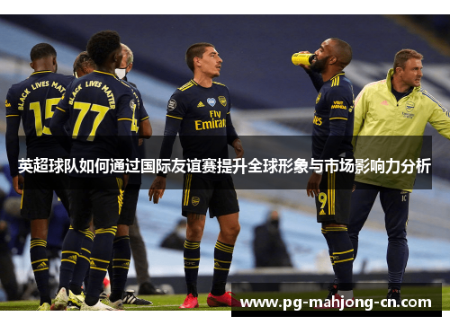 英超球队如何通过国际友谊赛提升全球形象与市场影响力分析