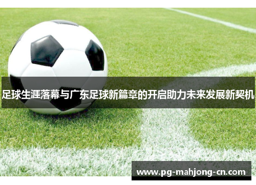 足球生涯落幕与广东足球新篇章的开启助力未来发展新契机