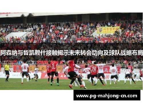 阿森纳与哲凯赖什接触揭示未来转会动向及球队战略布局